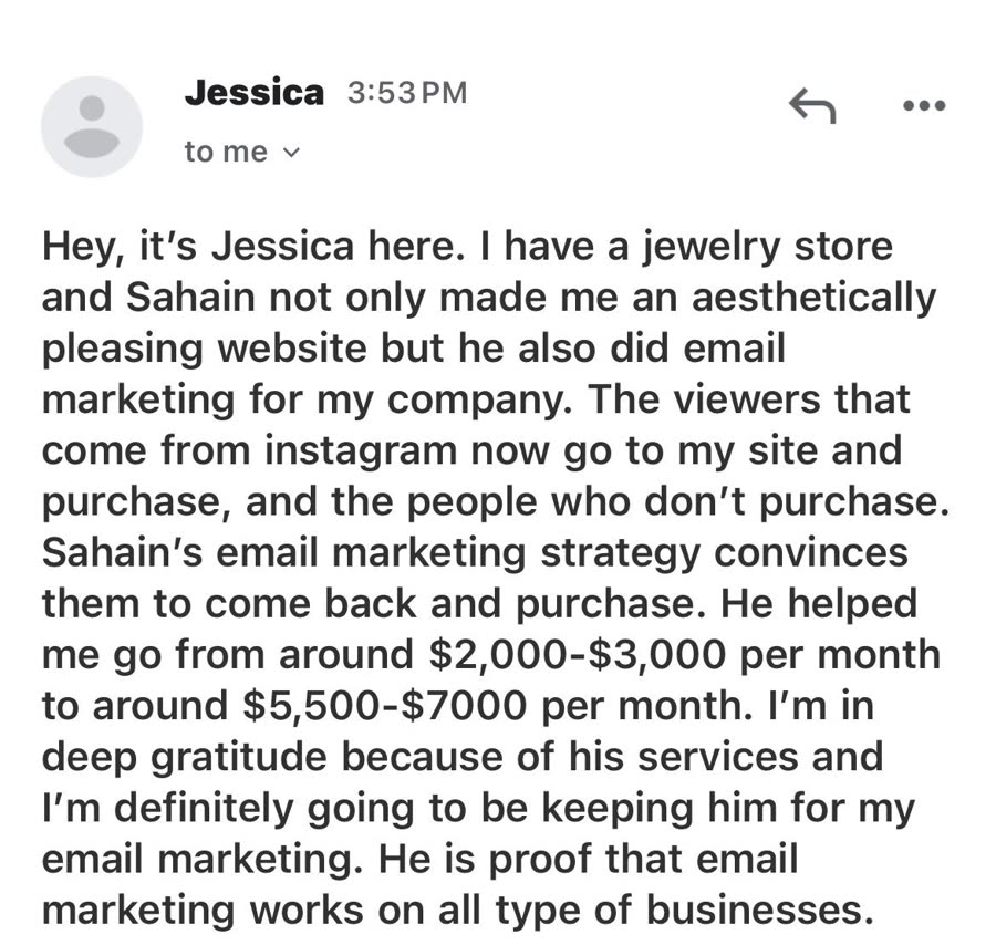 Email from Jessica: Sahain made her jewelry store an aesthetically pleasing website and did her email marketing. Her store went from around 2,000 to 3,000 dollars a month to around 5,500 to 7,000 dollars a month.