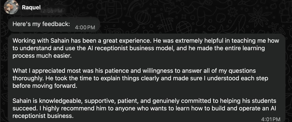 Feedback from Raquel: Sahain was extremely helpful in teaching her the AI receptionist business model. He took the time to explain things clearly and made sure she understood each step. She highly recommends him.